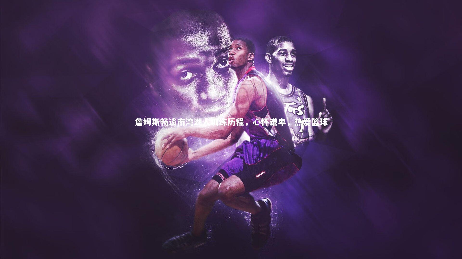 詹姆斯畅谈南湾湖人训练历程，心怀谦卑，热爱篮球